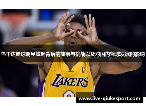 乌干达篮球明星崛起背后的故事与挑战以及对国内篮球发展的影响