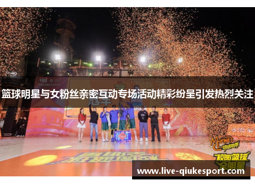 篮球明星与女粉丝亲密互动专场活动精彩纷呈引发热烈关注